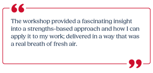 The workshop provided a fascinating insight into a strengths-based approach and how I can apply it to my work.