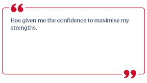 Has given me the confidence to maximise my strengths.